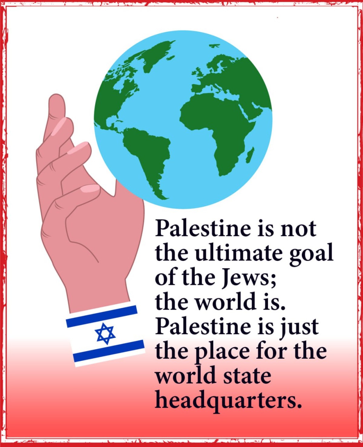 Palestine is not the ultimate goal of the Jews; the world is. Palestine is just the place for the world state headquarters.