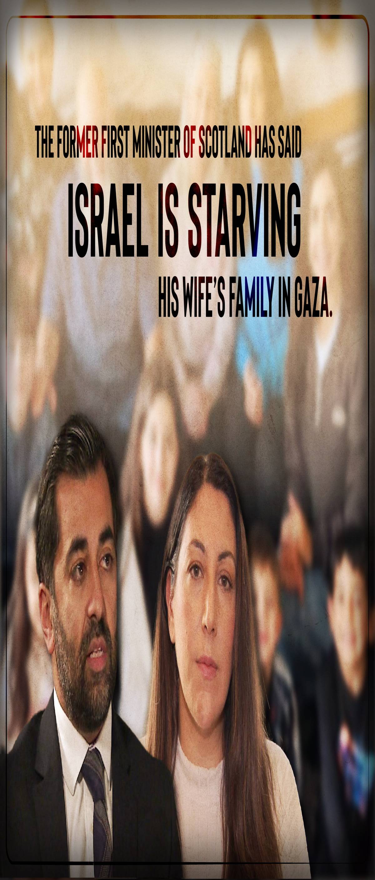 THE FORMER FIRST MINISTER OF SCOTLAND HAS SAID ISRAEL IS STARVING HIS WIFE'S FAMILY IN GAZA.